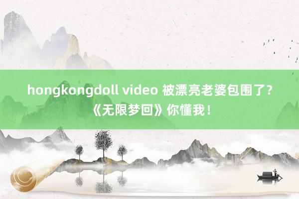 hongkongdoll video 被漂亮老婆包围了？《无限梦回》你懂我！