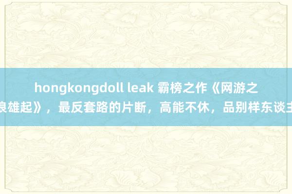 hongkongdoll leak 霸榜之作《网游之风浪雄起》，最反套路的片断，高能不休，品别样东谈主生