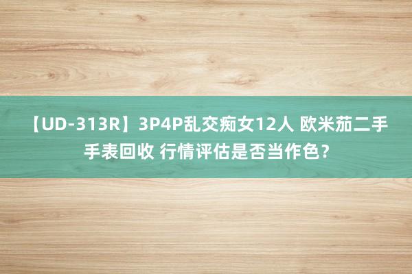 【UD-313R】3P4P乱交痴女12人 欧米茄二手手表回收 行情评估是否当作色？