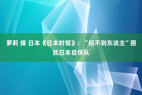 萝莉 操 日本《日本时报》：“招不到东谈主”困扰日本自保队