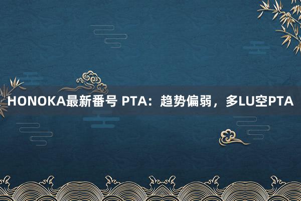 HONOKA最新番号 PTA：趋势偏弱，多LU空PTA