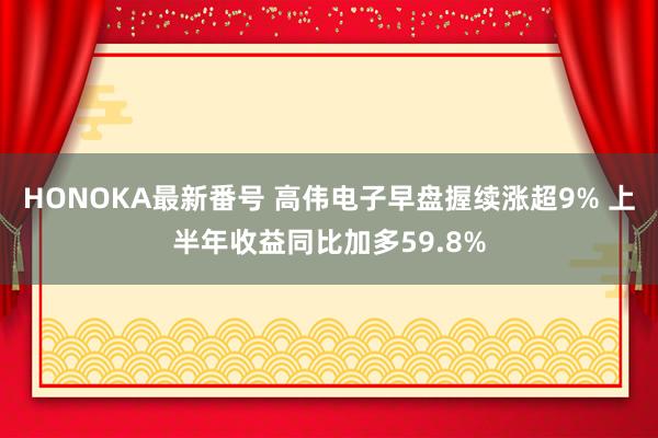 HONOKA最新番号 高伟电子早盘握续涨超9% 上半年收益同比加多59.8%