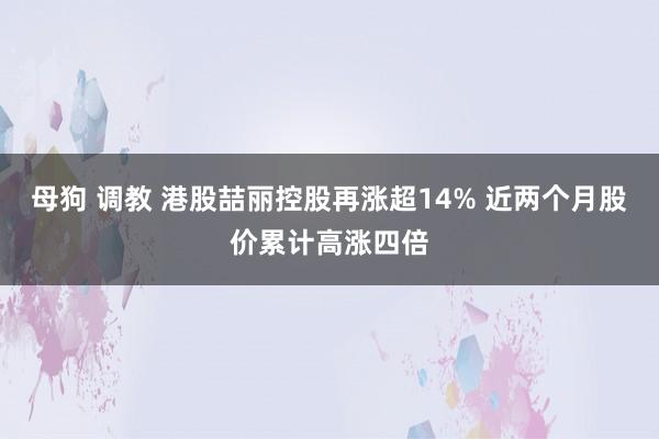 母狗 调教 港股喆丽控股再涨超14% 近两个月股价累计高涨四倍