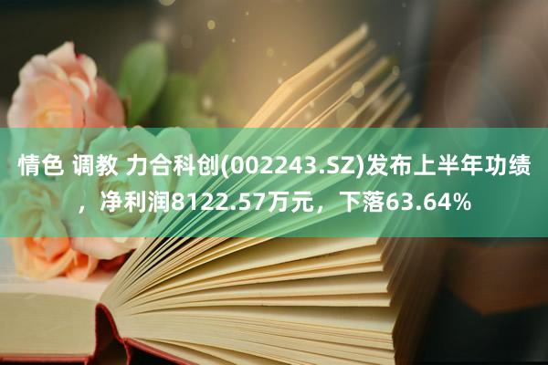 情色 调教 力合科创(002243.SZ)发布上半年功绩，净利润8122.57万元，下落63.64%