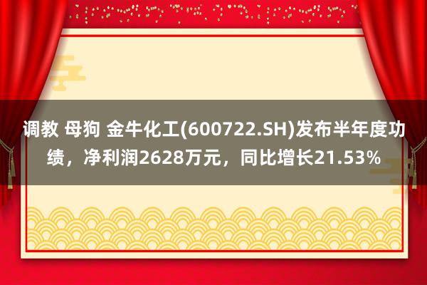 调教 母狗 金牛化工(600722.SH)发布半年度功绩，净利润2628万元，同比增长21.53%