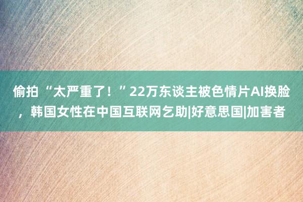 偷拍 “太严重了！”22万东谈主被色情片AI换脸，韩国女性在中国互联网乞助|好意思国|加害者