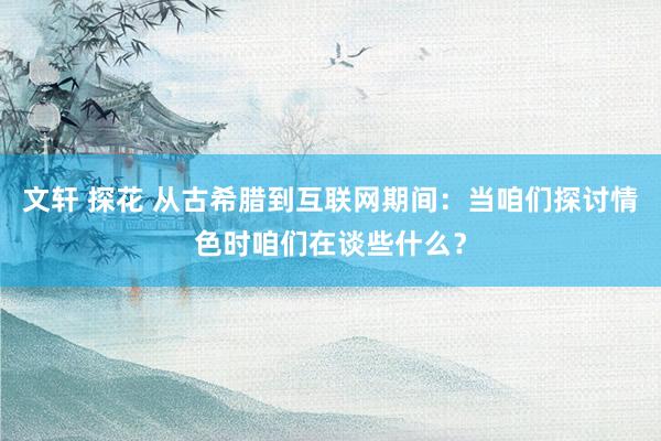 文轩 探花 从古希腊到互联网期间：当咱们探讨情色时咱们在谈些什么？