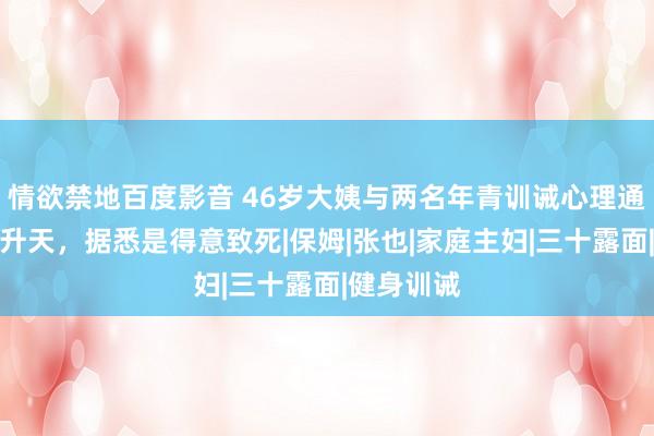 情欲禁地百度影音 46岁大姨与两名年青训诫心理通宵，当晚升天，据悉是得意致死|保姆|张也|家庭主妇|三十露面|健身训诫