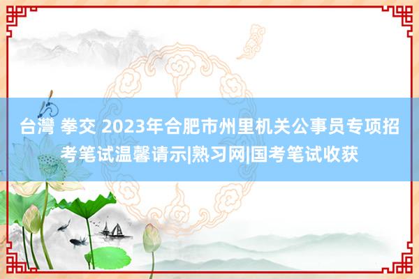 台灣 拳交 2023年合肥市州里机关公事员专项招考笔试温馨请示|熟习网|国考笔试收获