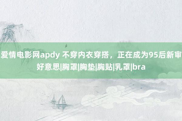 爱情电影网apdy 不穿内衣穿搭，正在成为95后新审好意思|胸罩|胸垫|胸贴|乳罩|bra