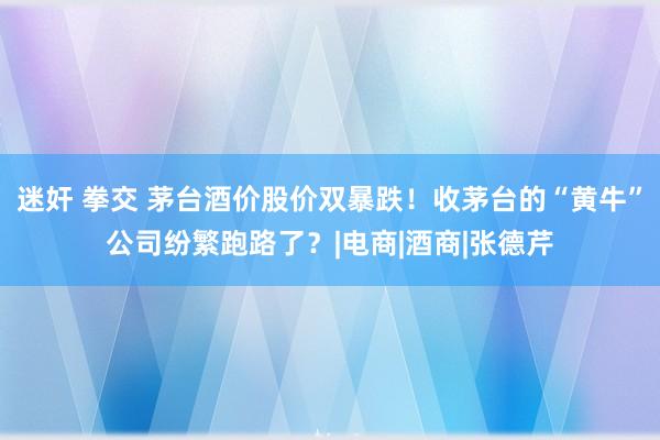 迷奸 拳交 茅台酒价股价双暴跌！收茅台的“黄牛”公司纷繁跑路了？|电商|酒商|张德芹