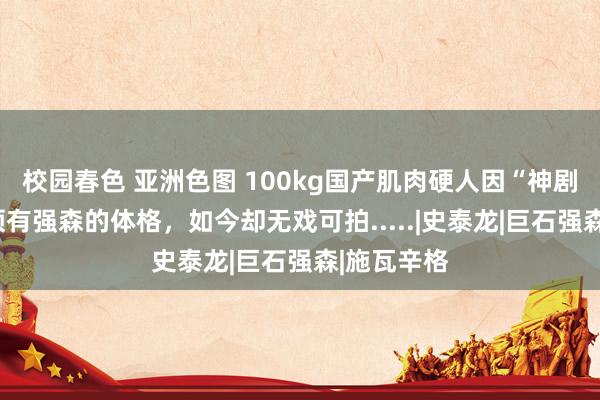 校园春色 亚洲色图 100kg国产肌肉硬人因“神剧”爆红，领有强森的体格，如今却无戏可拍.....|史泰龙|巨石强森|施瓦辛格