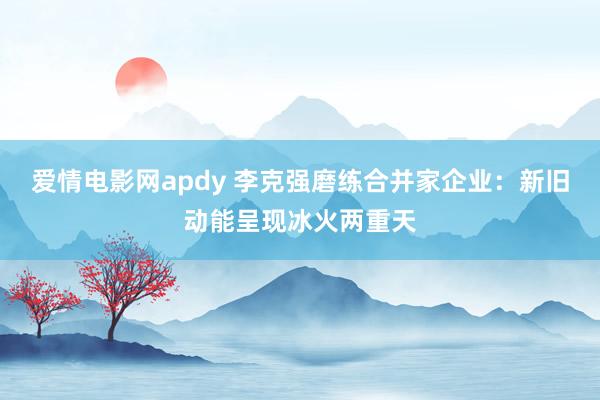 爱情电影网apdy 李克强磨练合并家企业：新旧动能呈现冰火两重天