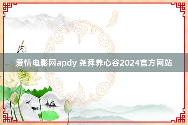 爱情电影网apdy 尧舜养心谷2024官方网站