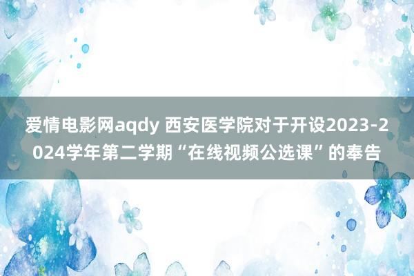 爱情电影网aqdy 西安医学院对于开设2023-2024学年第二学期“在线视频公选课”的奉告