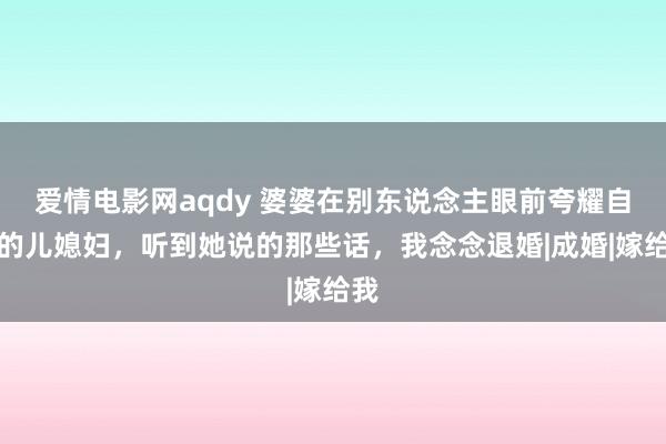 爱情电影网aqdy 婆婆在别东说念主眼前夸耀自家的儿媳妇，听到她说的那些话，我念念退婚|成婚|嫁给我