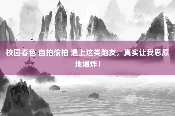 校园春色 自拍偷拍 遇上这类跑友，真实让我思原地爆炸！