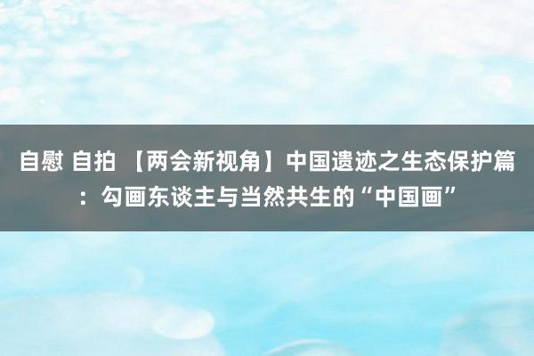 自慰 自拍 【两会新视角】中国遗迹之生态保护篇：勾画东谈主与当然共生的“中国画”