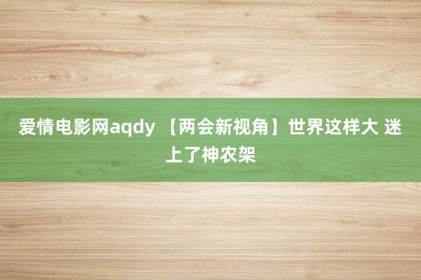 爱情电影网aqdy 【两会新视角】世界这样大 迷上了神农架