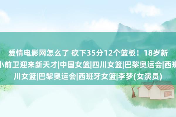 爱情电影网怎么了 砍下35分12个篮板！18岁新李梦强势崛起，女篮小前卫迎来新天才|中国女篮|四川女篮|巴黎奥运会|西班牙女篮|李梦(女演员)