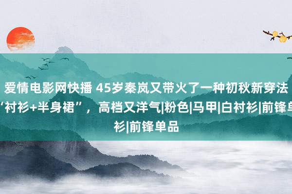 爱情电影网快播 45岁秦岚又带火了一种初秋新穿法：“衬衫+半身裙”，高档又洋气|粉色|马甲|白衬衫|前锋单品