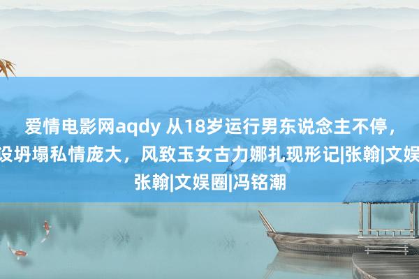 爱情电影网aqdy 从18岁运行男东说念主不停，东说念主设坍塌私情庞大，风致玉女古力娜扎现形记|张翰|文娱圈|冯铭潮