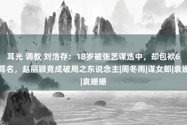 耳光 调教 刘浩存：18岁被张艺谋选中，却包袱6年骂名，赵丽颖竟成破局之东说念主|周冬雨|谋女郎|袁姗姗