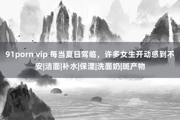 91porn vip 每当夏日驾临，许多女生开动感到不安|洁面|补水|保湿|洗面奶|斑产物