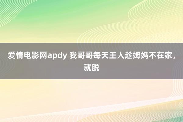 爱情电影网apdy 我哥哥每天王人趁姆妈不在家，就脱