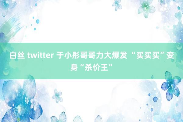 白丝 twitter 于小彤哥哥力大爆发 “买买买”变身“杀价王”