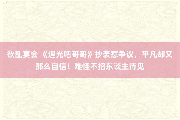 欲乱宴会 《追光吧哥哥》抄袭惹争议，平凡却又那么自信！难怪不招东谈主待见