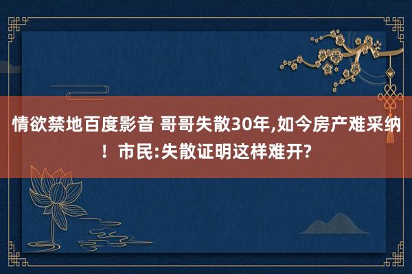 情欲禁地百度影音 哥哥失散30年，如今房产难采纳！市民:失散证明这样难开?