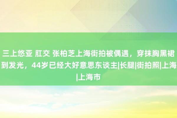 三上悠亚 肛交 张柏芝上海街拍被偶遇，穿抹胸黑裙白到发光，44岁已经大好意思东谈主|长腿|街拍照|上海市